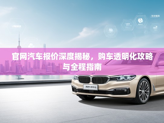 官网汽车报价深度揭秘，购车透明化攻略与全程指南