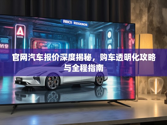 官网汽车报价深度揭秘，购车透明化攻略与全程指南