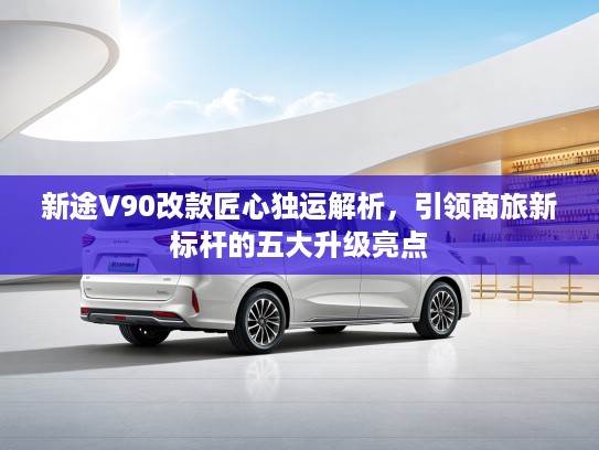 新途V90改款匠心独运解析，引领商旅新标杆的五大升级亮点