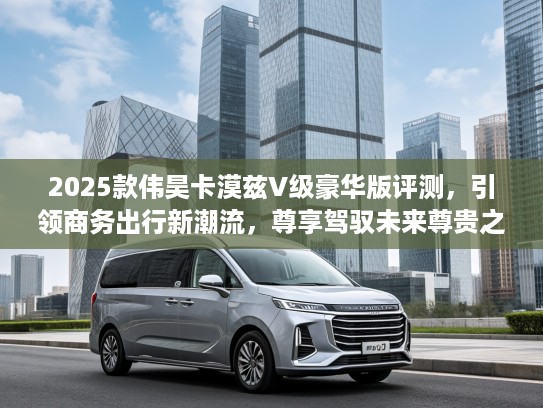 2025款伟昊卡漠兹V级豪华版评测，引领商务出行新潮流，尊享驾驭未来尊贵之旅！
