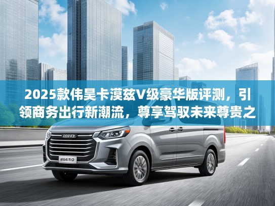 2025款伟昊卡漠兹V级豪华版评测，引领商务出行新潮流，尊享驾驭未来尊贵之旅！