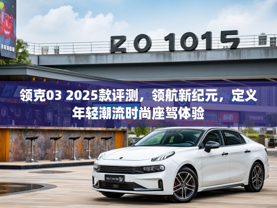 领克03 2025款评测，领航新纪元，定义年轻潮流时尚座驾体验