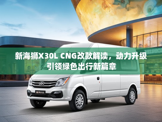 新海狮X30L CNG改款解读，动力升级引领绿色出行新篇章