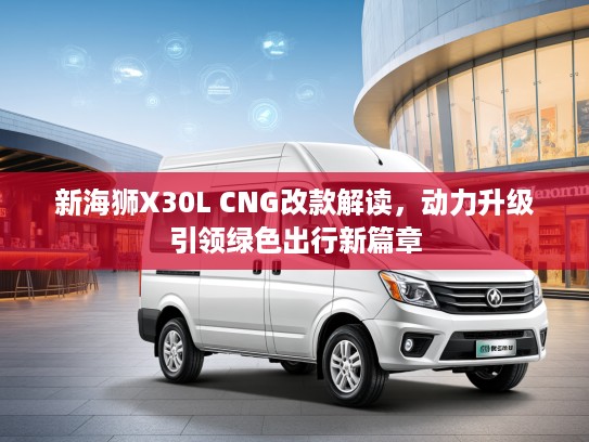 新海狮X30L CNG改款解读，动力升级引领绿色出行新篇章