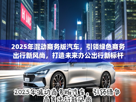 2025年混动商务版汽车，引领绿色商务出行新风尚，打造未来办公出行新标杆
