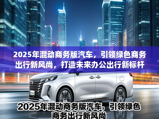 2025年混动商务版汽车，引领绿色商务出行新风尚，打造未来办公出行新标杆
