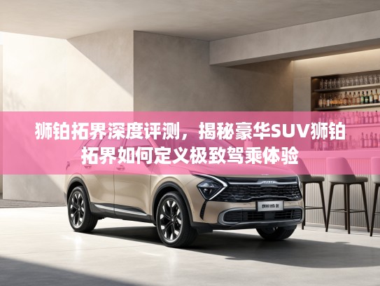 狮铂拓界深度评测，揭秘豪华SUV狮铂拓界如何定义极致驾乘体验