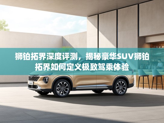 狮铂拓界深度评测，揭秘豪华SUV狮铂拓界如何定义极致驾乘体验