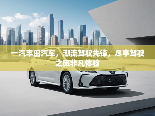 一汽丰田汽车，潮流驾驭先锋，尽享驾驶之旅非凡体验