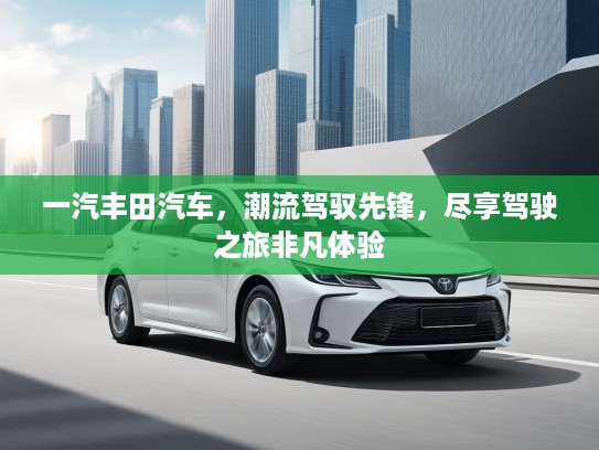 一汽丰田汽车，潮流驾驭先锋，尽享驾驶之旅非凡体验
