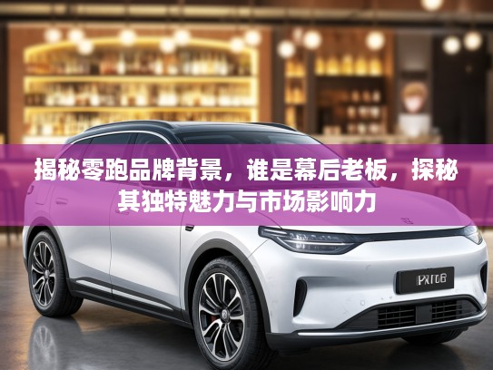 揭秘零跑品牌背景，谁是幕后老板，探秘其独特魅力与市场影响力