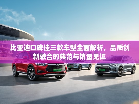 比亚迪口碑佳三款车型全面解析，品质创新融合的典范与销量见证