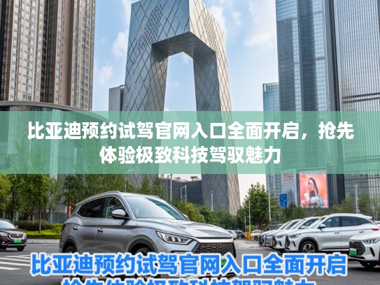 比亚迪预约试驾官网入口全面开启，抢先体验极致科技驾驭魅力