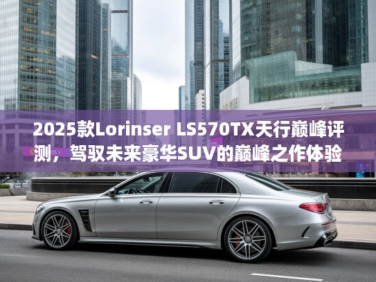 2025款Lorinser LS570TX天行巅峰评测，驾驭未来豪华SUV的巅峰之作体验