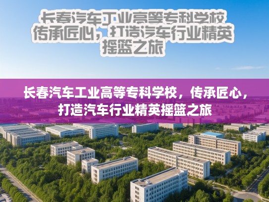 长春汽车工业高等专科学校，传承匠心，打造汽车行业精英摇篮之旅