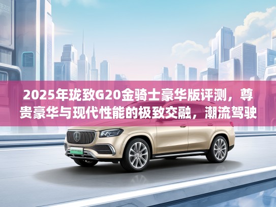2025年珑致G20金骑士豪华版评测，尊贵豪华与现代性能的极致交融，潮流驾驶王者风范体验解析