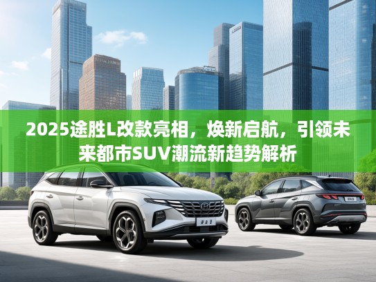 2025途胜L改款亮相，焕新启航，引领未来都市SUV潮流新趋势解析