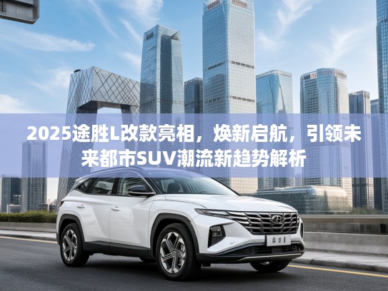 2025途胜L改款亮相，焕新启航，引领未来都市SUV潮流新趋势解析