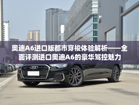奥迪A6进口版都市穿梭体验解析——全面评测进口奥迪A6的豪华驾控魅力