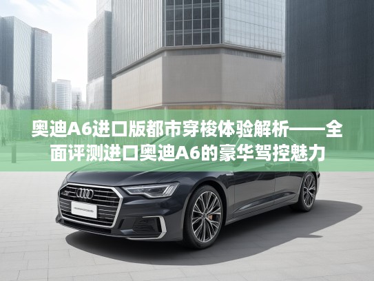 奥迪A6进口版都市穿梭体验解析——全面评测进口奥迪A6的豪华驾控魅力