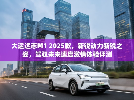 大运远志M1 2025款，新锐动力新锐之姿，驾驭未来速度激情体验评测