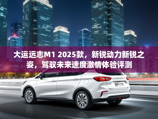 大运远志M1 2025款，新锐动力新锐之姿，驾驭未来速度激情体验评测