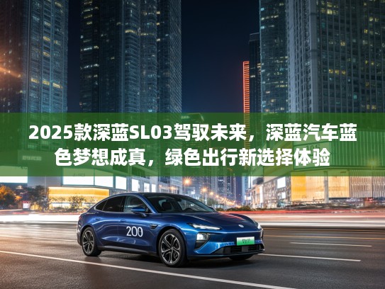 2025款深蓝SL03驾驭未来，深蓝汽车蓝色梦想成真，绿色出行新选择体验