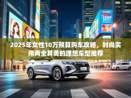 2025年女性10万预算购车攻略,时尚实用两全其美的理想车型推荐 2025年女性10万预算购车攻略,时尚实用两全其美的理想车型推荐