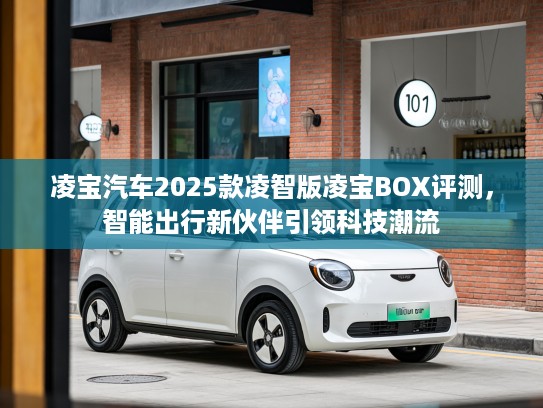 凌宝汽车2025款凌智版凌宝BOX评测，智能出行新伙伴引领科技潮流
