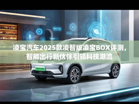 凌宝汽车2025款凌智版凌宝BOX评测，智能出行新伙伴引领科技潮流