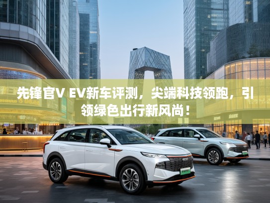 先锋官V EV新车评测，尖端科技领跑，引领绿色出行新风尚！