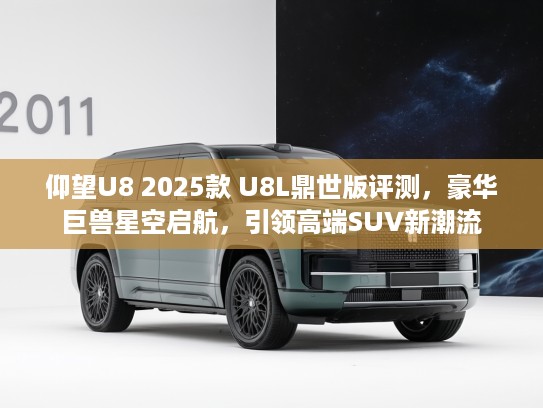 仰望U8 2025款 U8L鼎世版评测,豪华巨兽星空启航,引领高端SUV新潮流 仰望U8 2025款 U8L鼎世版评测,豪华巨兽星空启航,引领高端SUV新潮流