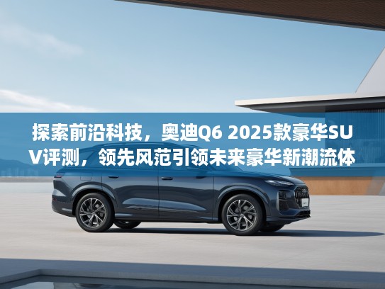 探索前沿科技，奥迪Q6 2025款豪华SUV评测，领先风范引领未来豪华新潮流体验