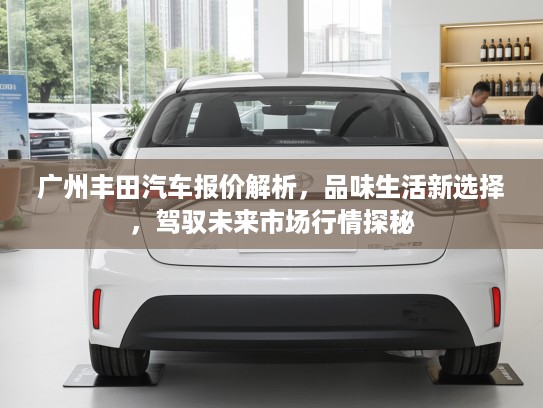 广州丰田汽车报价解析，品味生活新选择，驾驭未来市场行情探秘