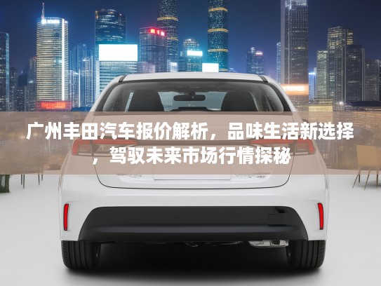 广州丰田汽车报价解析，品味生活新选择，驾驭未来市场行情探秘