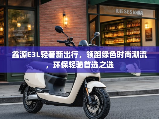 鑫源E3L轻奢新出行，领跑绿色时尚潮流，环保轻骑首选之选