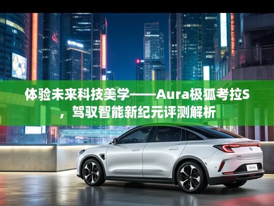 体验未来科技美学——Aura极狐考拉S，驾驭智能新纪元评测解析