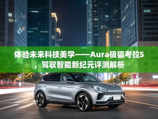 体验未来科技美学——Aura极狐考拉S，驾驭智能新纪元评测解析