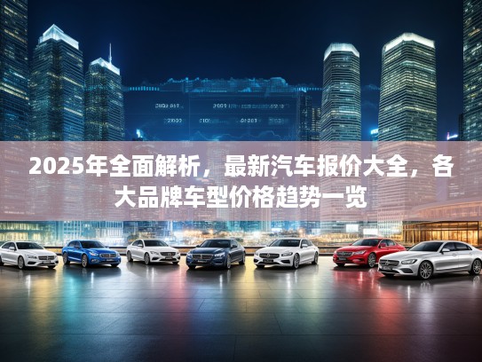 2025年全面解析，最新汽车报价大全，各大品牌车型价格趋势一览