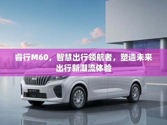 睿行M60，智慧出行领航者，塑造未来出行新潮流体验