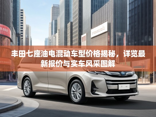丰田七座油电混动车型价格揭秘,详览最新报价与实车风采图解 丰田七座油电混动车型价格揭秘,详览最新报价与实车风采图解