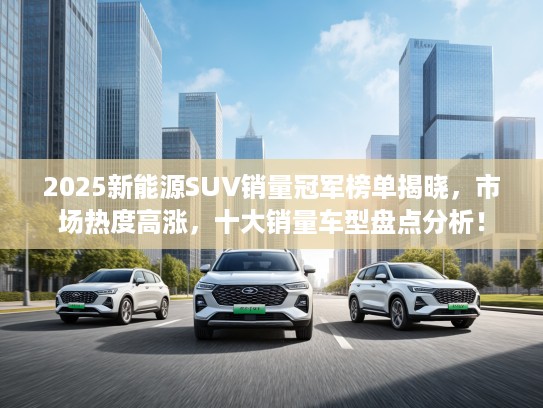 2025新能源SUV销量冠军榜单揭晓，市场热度高涨，十大销量车型盘点分析！