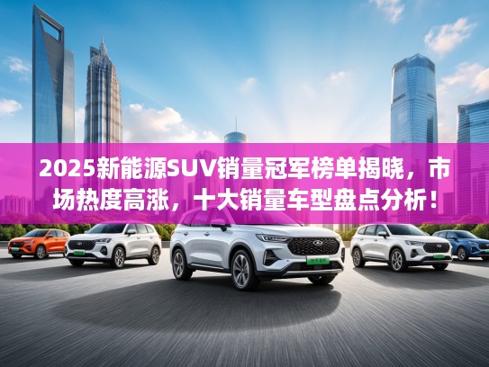 2025新能源SUV销量冠军榜单揭晓，市场热度高涨，十大销量车型盘点分析！