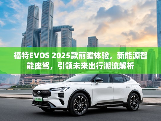 福特EVOS 2025款前瞻体验，新能源智能座驾，引领未来出行潮流解析