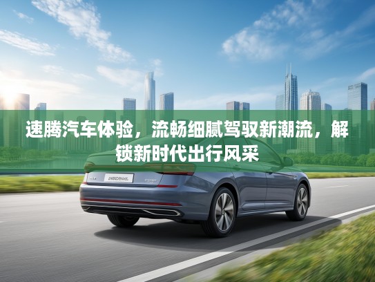 速腾汽车体验，流畅细腻驾驭新潮流，解锁新时代出行风采