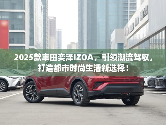 2025款丰田奕泽IZOA，引领潮流驾驭，打造都市时尚生活新选择！