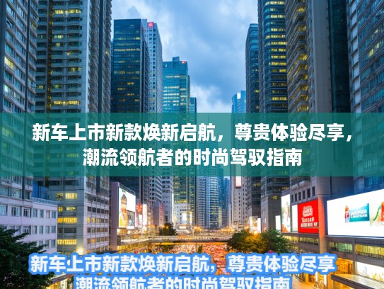 新车上市新款焕新启航，尊贵体验尽享，潮流领航者的时尚驾驭指南