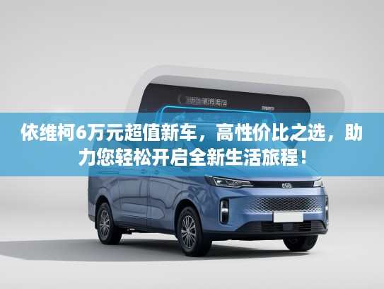 依维柯6万元超值新车，高性价比之选，助力您轻松开启全新生活旅程！