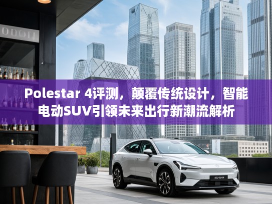 Polestar 4评测，颠覆传统设计，智能电动SUV引领未来出行新潮流解析