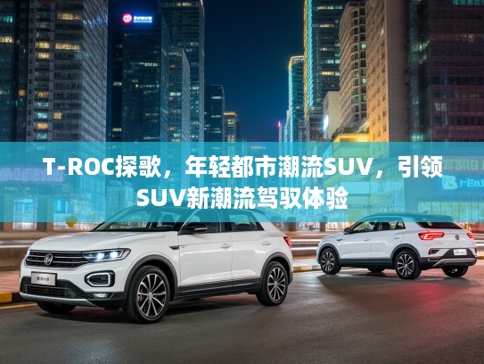 T-ROC探歌,年轻都市潮流SUV,引领SUV新潮流驾驭体验 T-ROC探歌,年轻都市潮流SUV,引领SUV新潮流驾驭体验